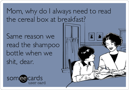 Mom, why do I always need to read
the cereal box at breakfast?

Same reason we
read the shampoo
bottle when we
shit, dear.