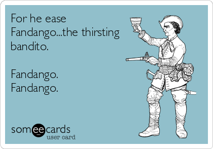 For he ease
Fandango...the thirsting
bandito.

Fandango.
Fandango.