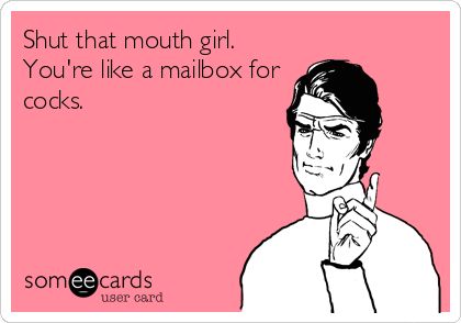 Shut that mouth girl.
You're like a mailbox for
cocks.
