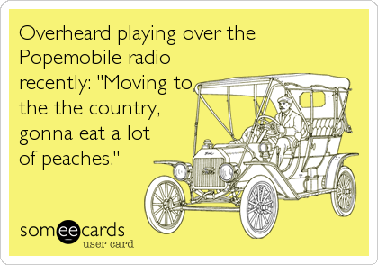 Overheard playing over the
Popemobile radio
recently: "Moving to
the the country,
gonna eat a lot
of peaches."