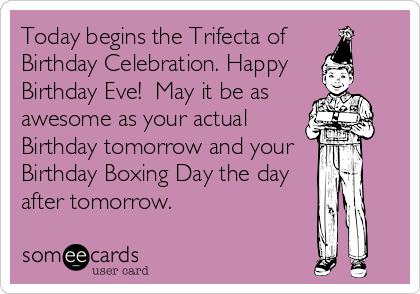 Today begins the Trifecta of 
Birthday Celebration. Happy 
Birthday Eve!  May it be as
awesome as your actual
Birthday tomorrow and your 
Birthday Boxing Day the day
after tomorrow.