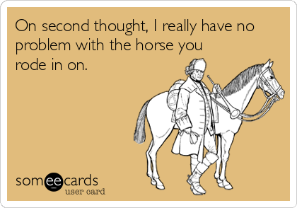 On second thought, I really have no
problem with the horse you
rode in on.