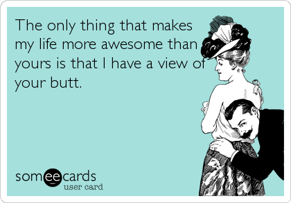 The only thing that makes
my life more awesome than
yours is that I have a view of
your butt.