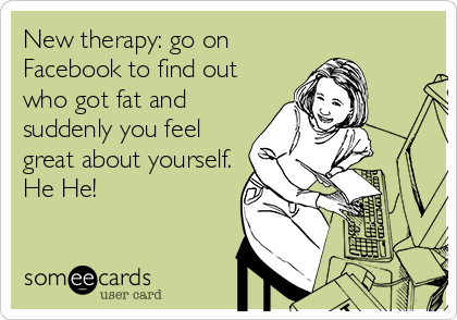 New therapy: go on
Facebook to find out
who got fat and
suddenly you feel
great about yourself.
He He!