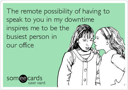 The remote possibility of having to
speak to you in my downtime
inspires me to be the
busiest person in
our office