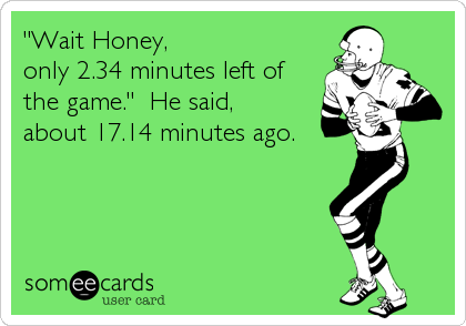 "Wait Honey, 
only 2.34 minutes left of
the game."  He said,
about 17.14 minutes ago.
