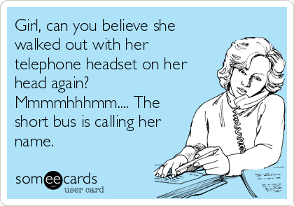 Girl, can you believe she
walked out with her
telephone headset on her
head again?
Mmmmhhhmm.... The
short bus is calling her
name.
