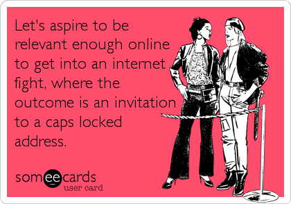 Let's aspire to be
relevant enough online
to get into an internet
fight, where the
outcome is an invitation
to a caps locked
address.
