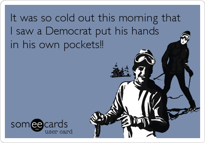 It was so cold out this morning that
I saw a Democrat put his hands
in his own pockets!!
