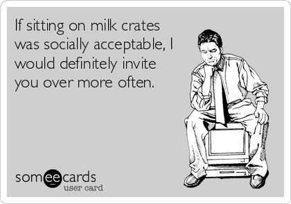 If sitting on milk crates
was socially acceptable, I
would definitely invite
you over more often.