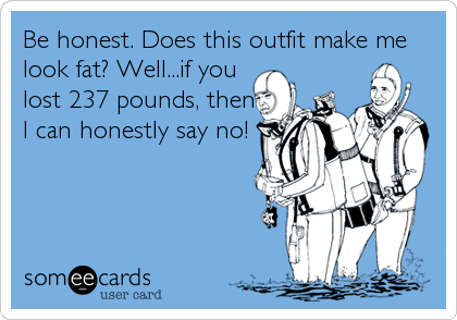 Be honest. Does this outfit make me
look fat? Well...if you
lost 237 pounds, then
I can honestly say no!