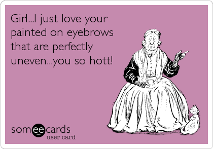 Girl...I just love your
painted on eyebrows
that are perfectly
uneven...you so hott!