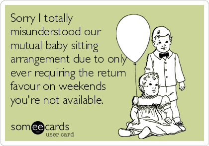 Sorry I totally
misunderstood our
mutual baby sitting
arrangement due to only 
ever requiring the return
favour on weekends
you're not available.