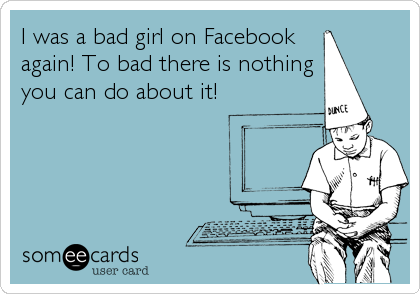 I was a bad girl on Facebook 
again! To bad there is nothing
you can do about it!