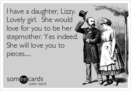 I have a daughter, Lizzy.
Lovely girl.  She would
love for you to be her
stepmother. Yes indeed.
She will love you to
pieces.....