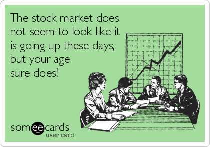 The stock market does
not seem to look like it
is going up these days,
but your age
sure does!