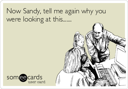 Now Sandy, tell me again why you
were looking at this.......