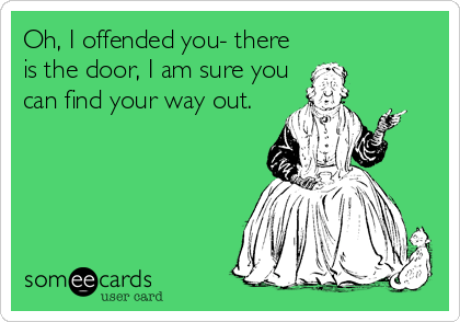 Oh, I offended you- there
is the door, I am sure you
can find your way out.