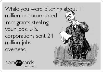While you were bitching about 11
million undocumented
immigrants stealing
your jobs, U.S.
corporations sent 24
million jobs
overseas.