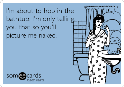 I'm about to hop in the
bathtub. I'm only telling
you that so you'll
picture me naked.
