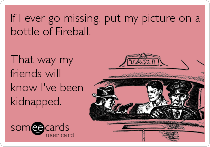 If I ever go missing, put my picture on a
bottle of Fireball.

That way my
friends will
know I've been
kidnapped.