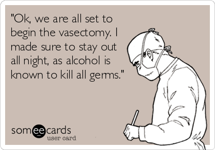"Ok, we are all set to
begin the vasectomy. I
made sure to stay out
all night, as alcohol is
known to kill all germs."