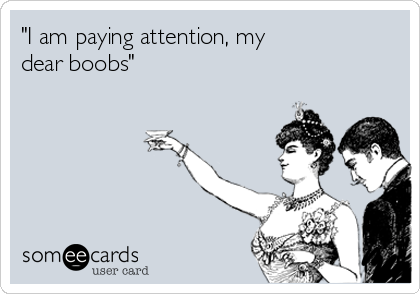 "I am paying attention, my
dear boobs"
