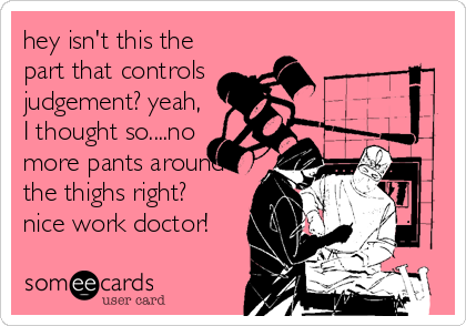 hey isn't this the
part that controls
judgement? yeah,
I thought so....no
more pants around
the thighs right? 
nice work doctor!