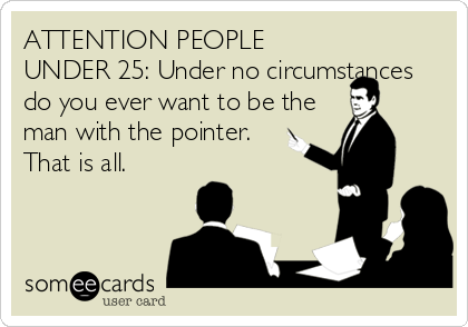 ATTENTION PEOPLE
UNDER 25: Under no circumstances
do you ever want to be the
man with the pointer.   
That is all.