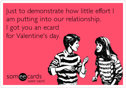 Just to demonstrate how little effort I
am putting into our relationship,
I got you an ecard
for Valentine's day.