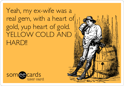 Yeah, my ex-wife was a
real gem, with a heart of
gold, yup heart of gold.
YELLOW COLD AND
HARD!!