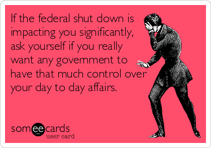 If the federal shut down is
impacting you significantly,
ask yourself if you really
want any government to
have that much control over
your day to day affairs.