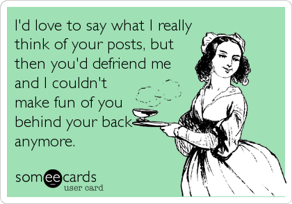 I'd love to say what I really
think of your posts, but
then you'd defriend me
and I couldn't
make fun of you
behind your back
anymore.