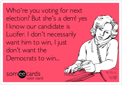 Who're you voting for next
election? But she's a dem! yes
I know our candidate is
Lucifer. I don't necessarily
want him to win, I just
don't want the
Democrats to win...