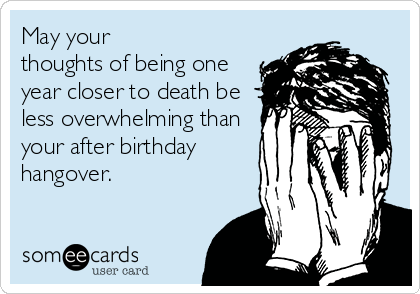 May your
thoughts of being one
year closer to death be
less overwhelming than
your after birthday
hangover.