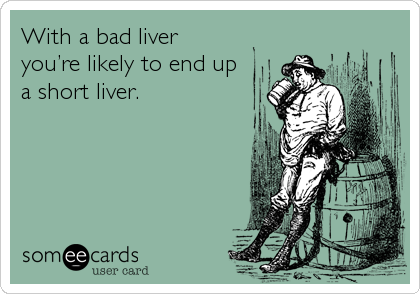 With a bad liver 
you’re likely to end up
a short liver.