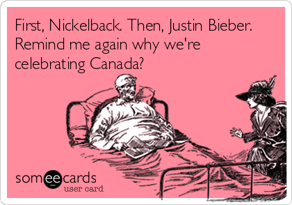 First, Nickelback. Then, Justin Bieber.
Remind me again why we're
celebrating Canada?