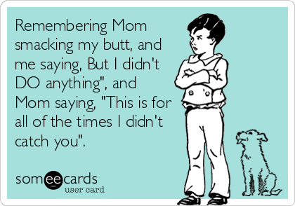 Remembering Mom
smacking my butt, and
me saying, But I didn't
DO anything", and
Mom saying, "This is for
all of the times I didn't
catch you".
