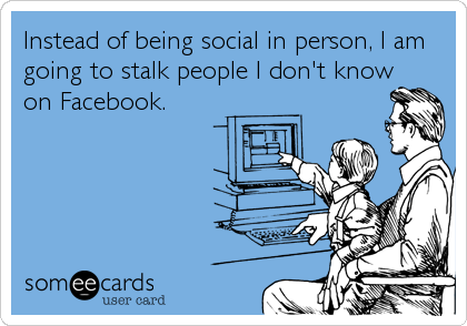 Instead of being social in person, I am
going to stalk people I don't know
on Facebook.