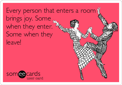 Every person that enters a room 
brings joy. Some
when they enter.
Some when they
leave!