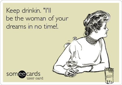 Keep drinkin. "I'll
be the woman of your
dreams in no time!.