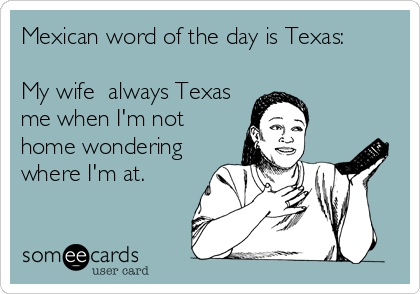 Mexican word of the day is Texas:

My wife  always Texas
me when I'm not
home wondering
where I'm at.