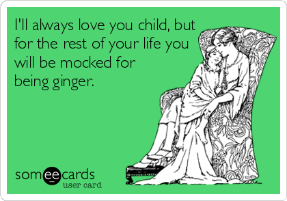 I'll always love you child, but
for the rest of your life you
will be mocked for
being ginger.