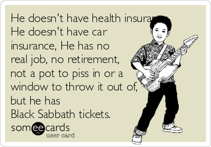 He doesn't have health insurance,
He doesn't have car
insurance, He has no
real job, no retirement,
not a pot to piss in or a
window to throw it out of,
but he has
Black Sabbath tickets.