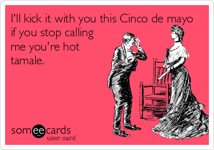 I'll kick it with you this Cinco de mayo
if you stop calling
me you're hot
tamale.