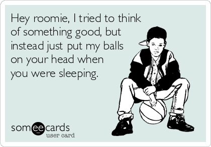 Hey roomie, I tried to think
of something good, but
instead just put my balls
on your head when
you were sleeping.