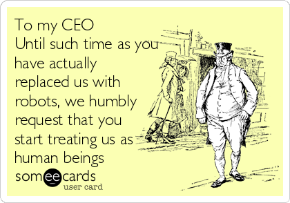 To my CEO
Until such time as you 
have actually
replaced us with
robots, we humbly
request that you
start treating us as
human beings