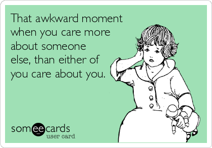 That awkward moment
when you care more
about someone
else, than either of
you care about you.