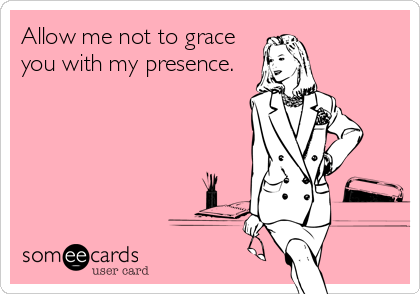 Allow me not to grace
you with my presence.