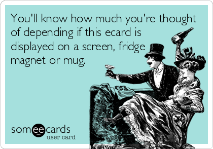 You'll know how much you're thought
of depending if this ecard is
displayed on a screen, fridge
magnet or mug.